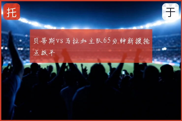 贝蒂斯vs马拉加主队65分钟新援抢点扳平